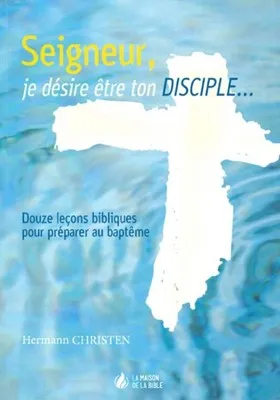 SEIGNEUR JE DESIRE ETRE TON DISCIPLE - 12 LECONS BIBLIQUES POUR PREPARER AU BAPTEME